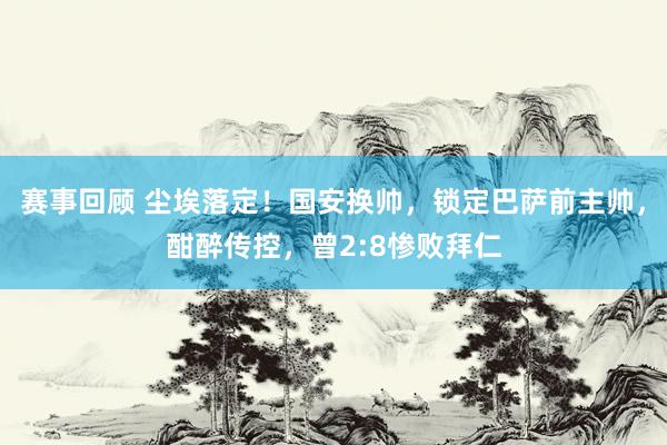 赛事回顾 尘埃落定！国安换帅，锁定巴萨前主帅，酣醉传控，曾2:8惨败拜仁