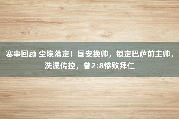 赛事回顾 尘埃落定！国安换帅，锁定巴萨前主帅，洗澡传控，曾2:8惨败拜仁