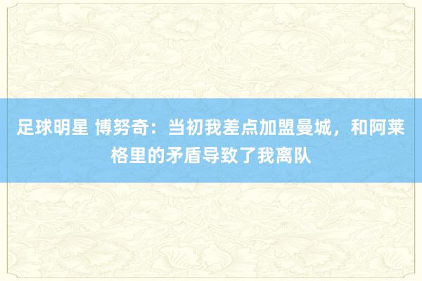 足球明星 博努奇：当初我差点加盟曼城，和阿莱格里的矛盾导致了我离队