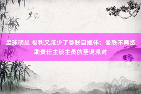 足球明星 福利又减少了曼联自媒体：曼联不再资助责任主谈主员的圣诞派对